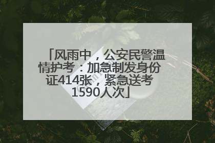 风雨中，公安民警温情护考：加急制发身份证414张，紧急送考1590人次